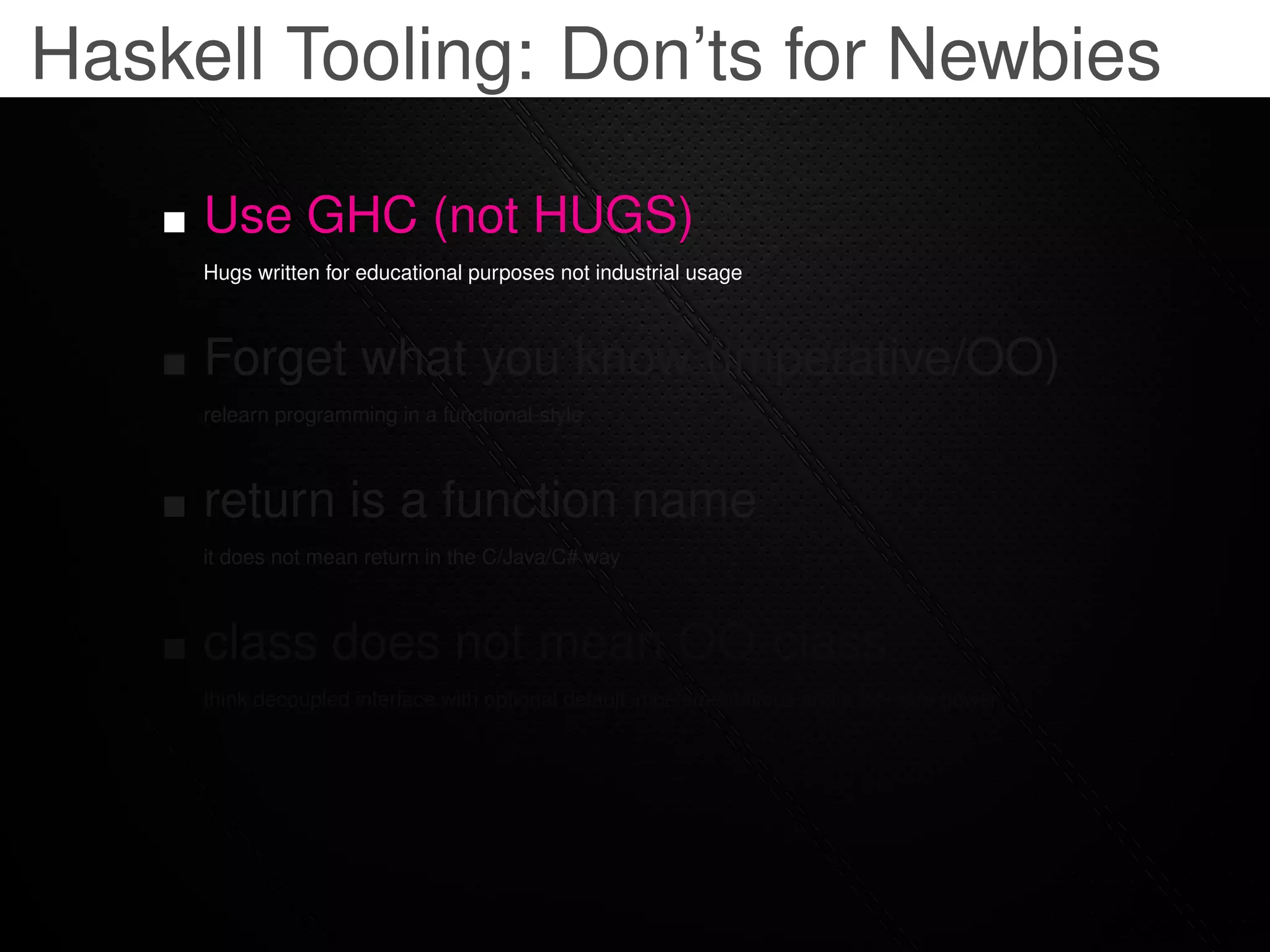 Haskell Tooling: Don’ts for Newbies

     Use GHC (not HUGS)
     Hugs written for educational purposes not industrial usage



     Forget what you know (imperative/OO)
     relearn programming in a functional-style



     return is a function name
     it does not mean return in the C/Java/C# way



     class does not mean OO-class
     think decoupled interface with optional default impelementations and a lot more power
 