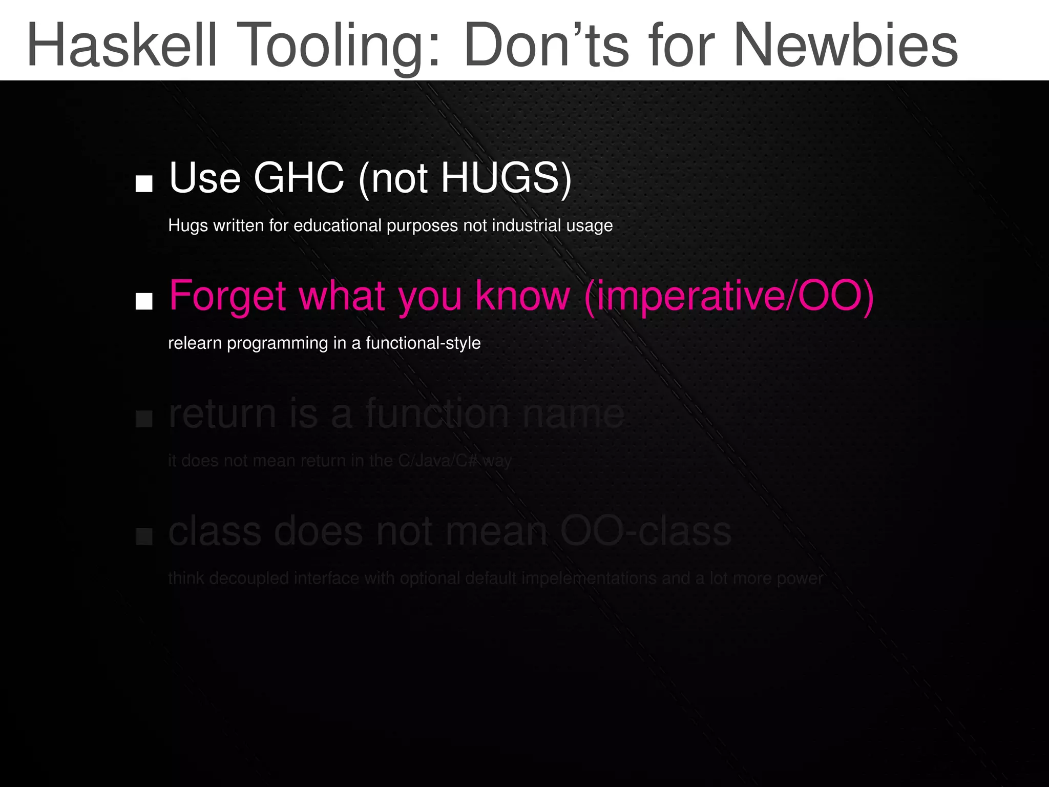Haskell Tooling: Don’ts for Newbies

     Use GHC (not HUGS)
     Hugs written for educational purposes not industrial usage



     Forget what you know (imperative/OO)
     relearn programming in a functional-style



     return is a function name
     it does not mean return in the C/Java/C# way



     class does not mean OO-class
     think decoupled interface with optional default impelementations and a lot more power
 