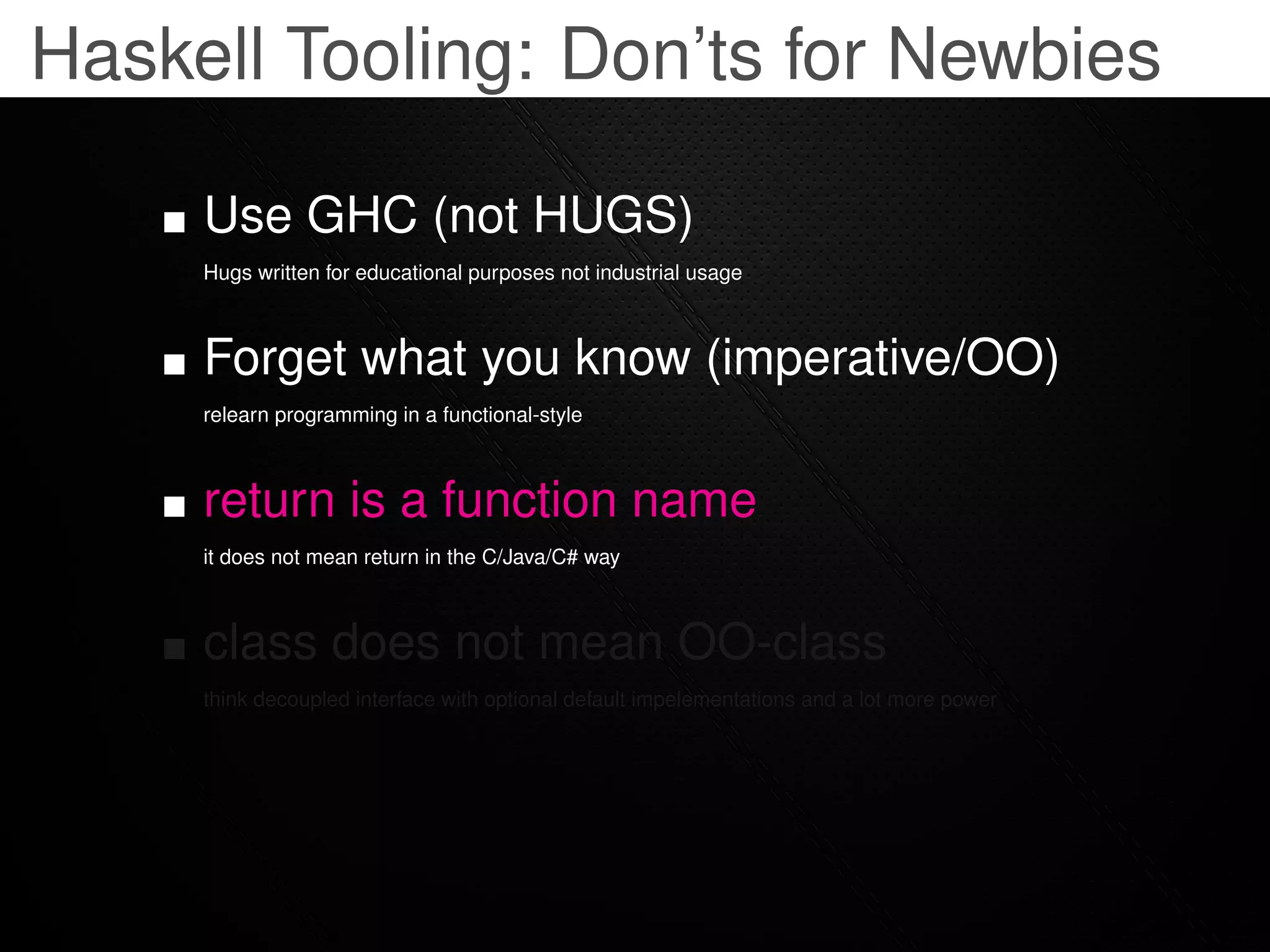 Haskell Tooling: Don’ts for Newbies

     Use GHC (not HUGS)
     Hugs written for educational purposes not industrial usage



     Forget what you know (imperative/OO)
     relearn programming in a functional-style



     return is a function name
     it does not mean return in the C/Java/C# way



     class does not mean OO-class
     think decoupled interface with optional default impelementations and a lot more power
 