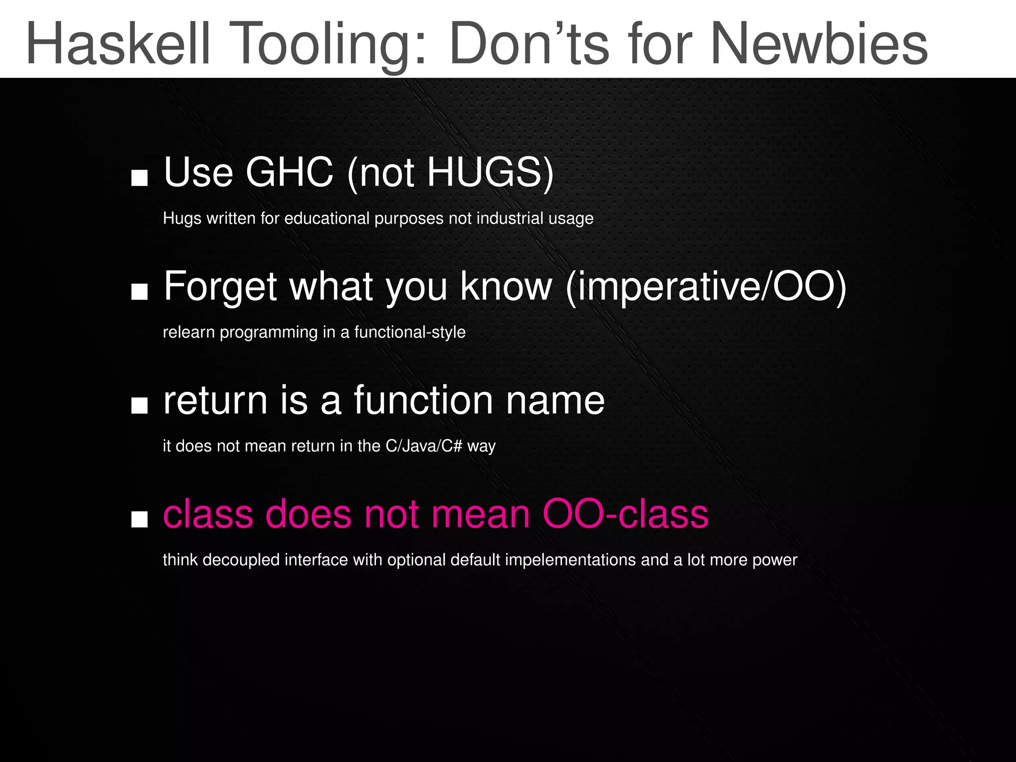 Haskell Tooling: Don’ts for Newbies

     Use GHC (not HUGS)
     Hugs written for educational purposes not industrial usage



     Forget what you know (imperative/OO)
     relearn programming in a functional-style



     return is a function name
     it does not mean return in the C/Java/C# way



     class does not mean OO-class
     think decoupled interface with optional default impelementations and a lot more power
 