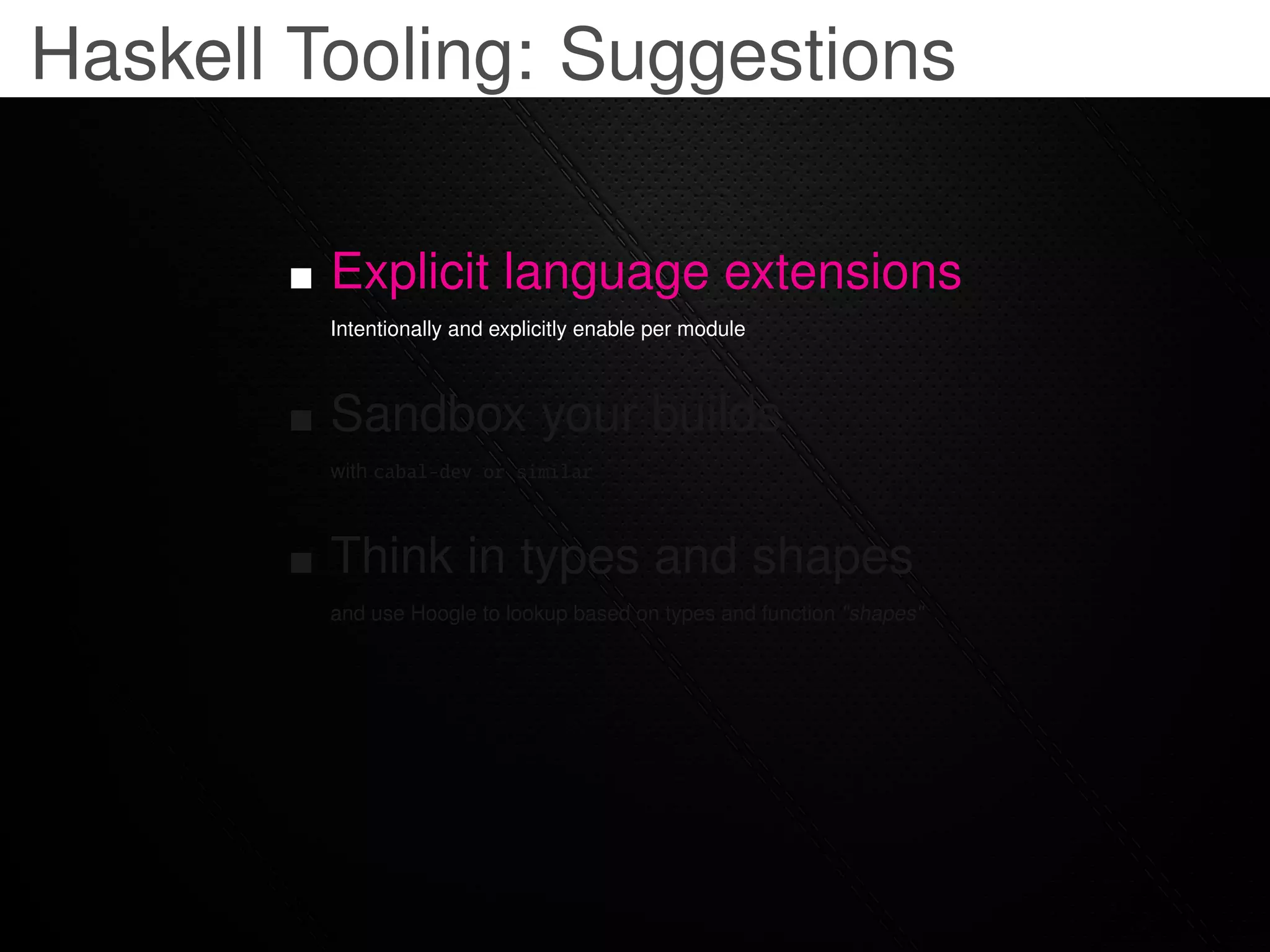 Haskell Tooling: Suggestions

         Explicit language extensions
         Intentionally and explicitly enable per module



         Sandbox your builds
         with cabal-dev or similar



         Think in types and shapes
         and use Hoogle to lookup based on types and function "shapes"
 