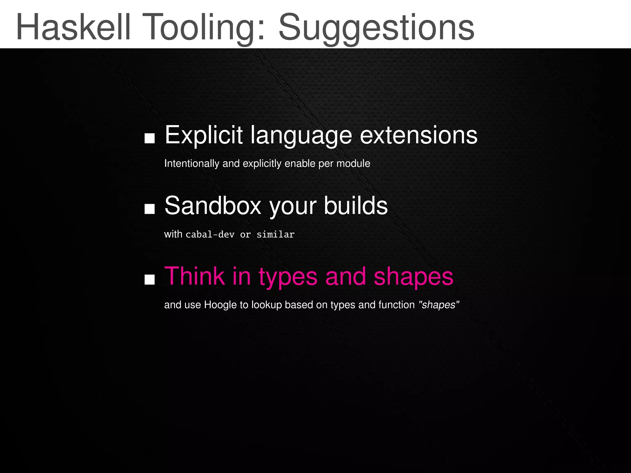 Haskell Tooling: Suggestions

         Explicit language extensions
         Intentionally and explicitly enable per module



         Sandbox your builds
         with cabal-dev or similar



         Think in types and shapes
         and use Hoogle to lookup based on types and function "shapes"
 