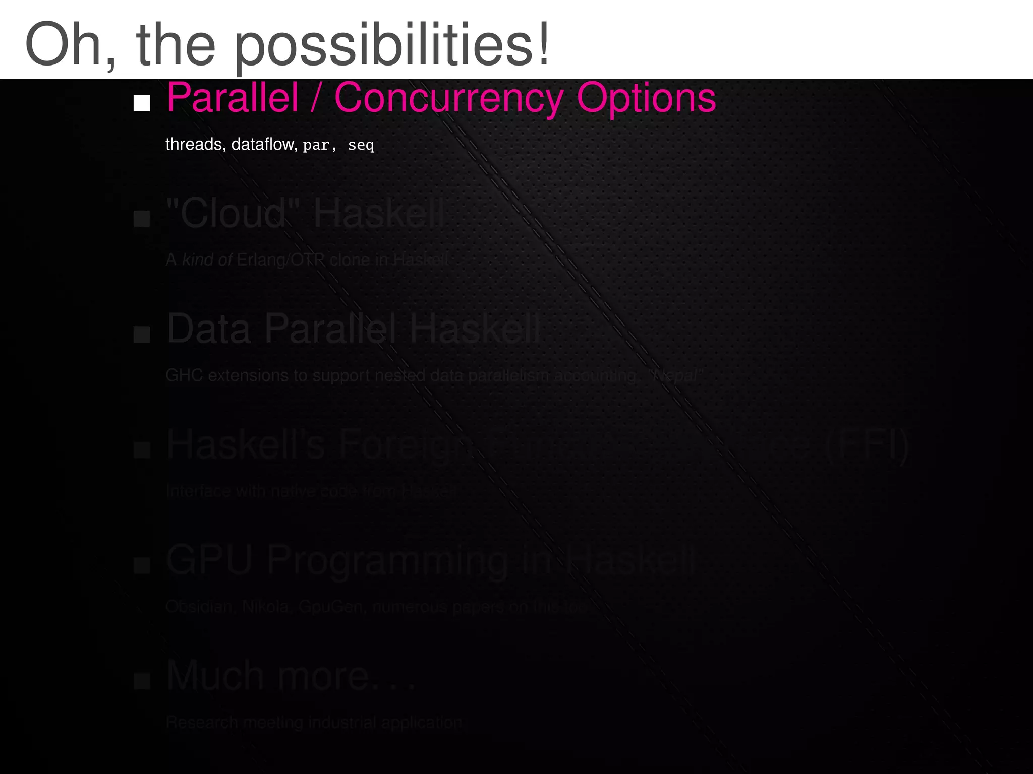 Oh, the possibilities!
     Parallel / Concurrency Options
     threads, dataﬂow, par, seq



     "Cloud" Haskell
     A kind of Erlang/OTP clone in Haskell



     Data Parallel Haskell
     GHC extensions to support nested data parallelism accounting, "Nepal"



     Haskell’s Foreign Function Interface (FFI)
     Interface with native code from Haskell



     GPU Programming in Haskell
     Obsidian, Nikola, GpuGen, numerous papers on this too



     Much more. . .
     Research meeting industrial application
 