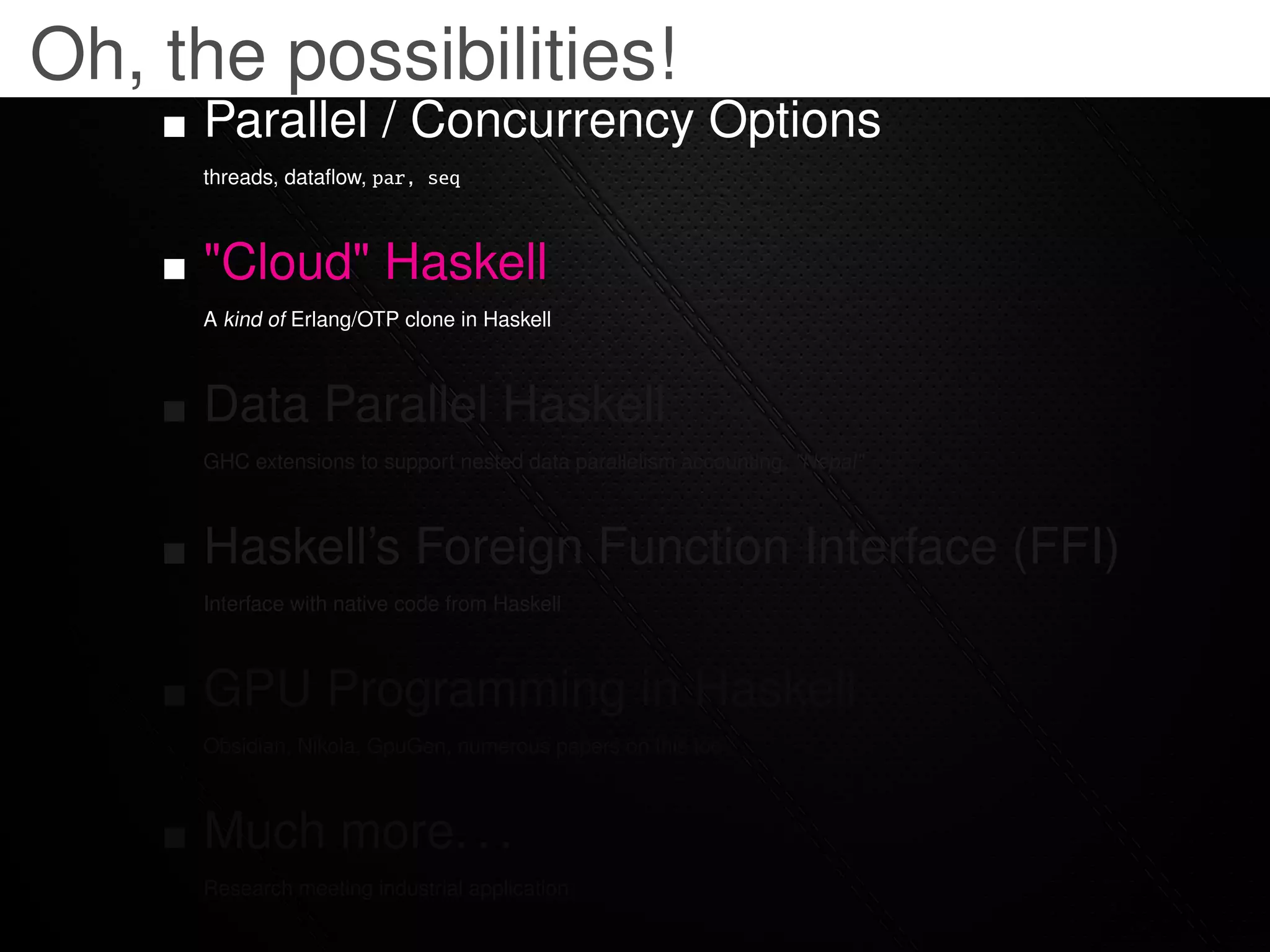 Oh, the possibilities!
     Parallel / Concurrency Options
     threads, dataﬂow, par, seq



     "Cloud" Haskell
     A kind of Erlang/OTP clone in Haskell



     Data Parallel Haskell
     GHC extensions to support nested data parallelism accounting, "Nepal"



     Haskell’s Foreign Function Interface (FFI)
     Interface with native code from Haskell



     GPU Programming in Haskell
     Obsidian, Nikola, GpuGen, numerous papers on this too



     Much more. . .
     Research meeting industrial application
 