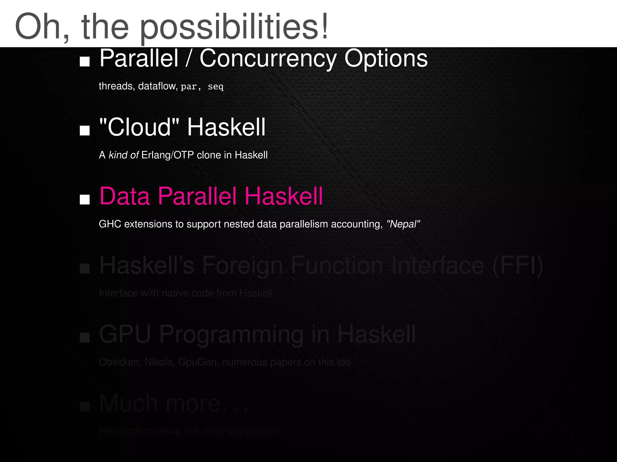 Oh, the possibilities!
     Parallel / Concurrency Options
     threads, dataﬂow, par, seq



     "Cloud" Haskell
     A kind of Erlang/OTP clone in Haskell



     Data Parallel Haskell
     GHC extensions to support nested data parallelism accounting, "Nepal"



     Haskell’s Foreign Function Interface (FFI)
     Interface with native code from Haskell



     GPU Programming in Haskell
     Obsidian, Nikola, GpuGen, numerous papers on this too



     Much more. . .
     Research meeting industrial application
 