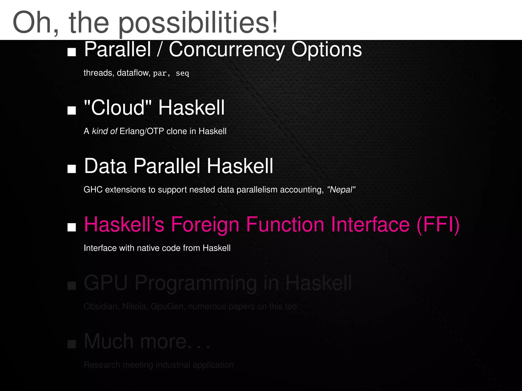 Oh, the possibilities!
     Parallel / Concurrency Options
     threads, dataﬂow, par, seq



     "Cloud" Haskell
     A kind of Erlang/OTP clone in Haskell



     Data Parallel Haskell
     GHC extensions to support nested data parallelism accounting, "Nepal"



     Haskell’s Foreign Function Interface (FFI)
     Interface with native code from Haskell



     GPU Programming in Haskell
     Obsidian, Nikola, GpuGen, numerous papers on this too



     Much more. . .
     Research meeting industrial application
 