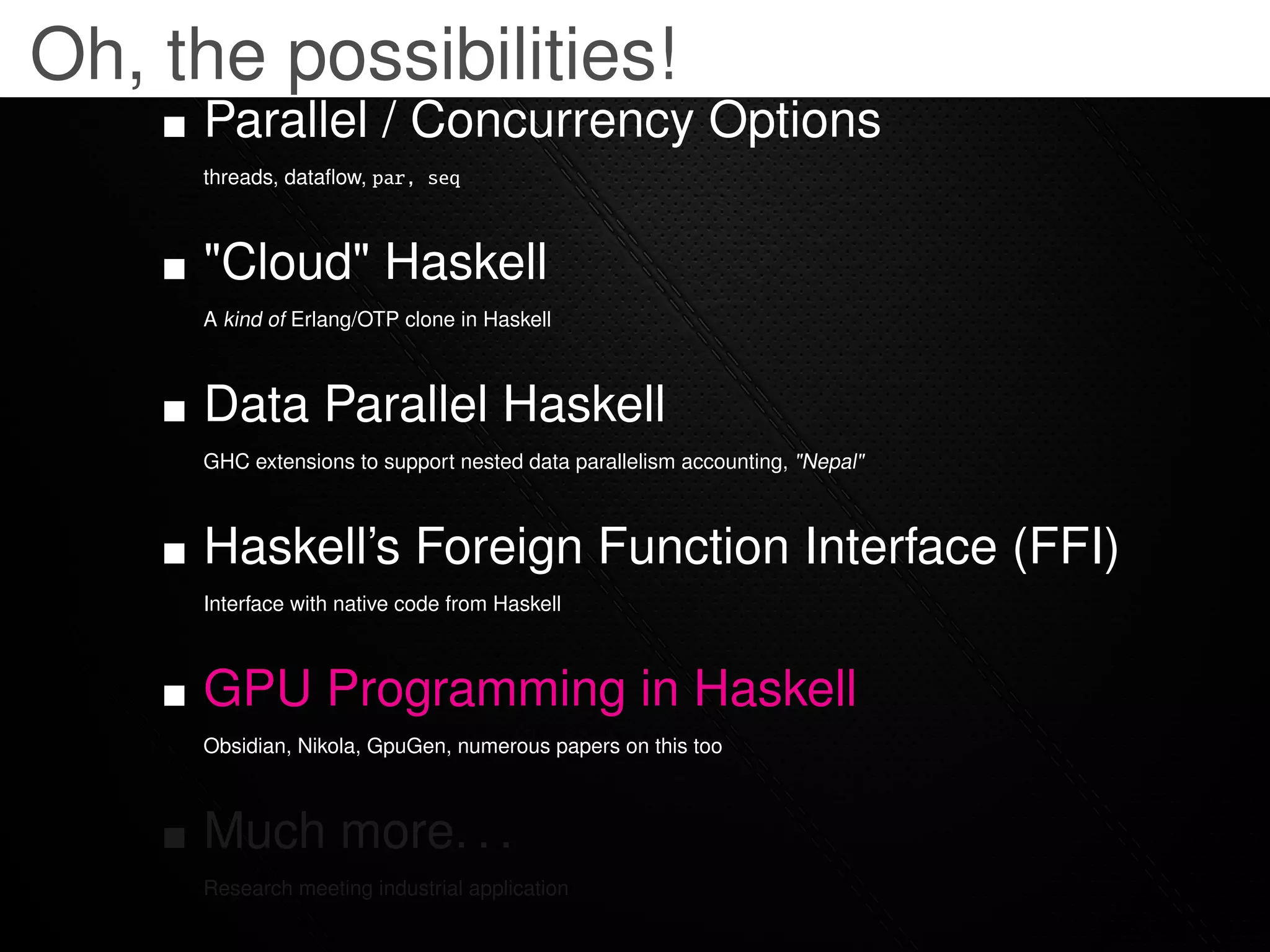 Oh, the possibilities!
     Parallel / Concurrency Options
     threads, dataﬂow, par, seq



     "Cloud" Haskell
     A kind of Erlang/OTP clone in Haskell



     Data Parallel Haskell
     GHC extensions to support nested data parallelism accounting, "Nepal"



     Haskell’s Foreign Function Interface (FFI)
     Interface with native code from Haskell



     GPU Programming in Haskell
     Obsidian, Nikola, GpuGen, numerous papers on this too



     Much more. . .
     Research meeting industrial application
 