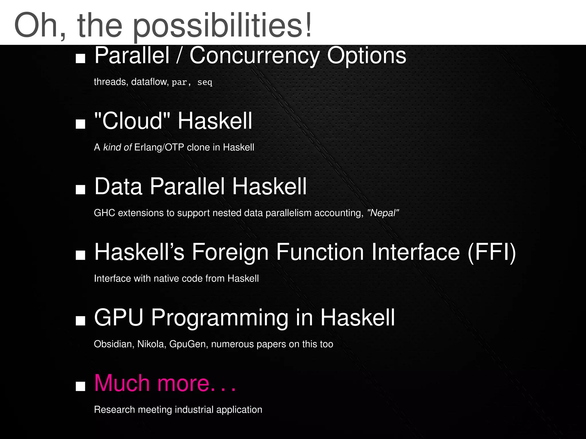Oh, the possibilities!
     Parallel / Concurrency Options
     threads, dataﬂow, par, seq



     "Cloud" Haskell
     A kind of Erlang/OTP clone in Haskell



     Data Parallel Haskell
     GHC extensions to support nested data parallelism accounting, "Nepal"



     Haskell’s Foreign Function Interface (FFI)
     Interface with native code from Haskell



     GPU Programming in Haskell
     Obsidian, Nikola, GpuGen, numerous papers on this too



     Much more. . .
     Research meeting industrial application
 