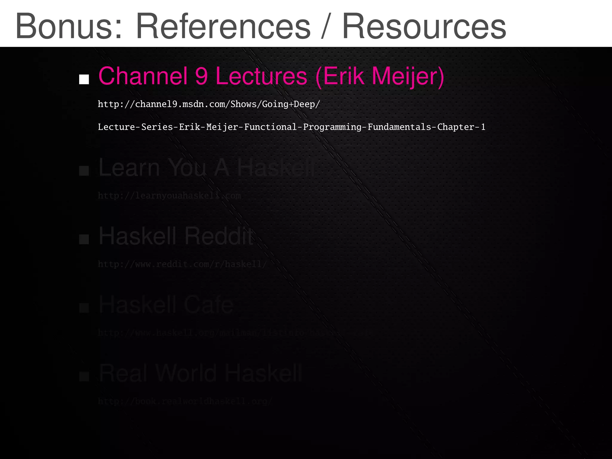Bonus: References / Resources
    Channel 9 Lectures (Erik Meijer)
    http://channel9.msdn.com/Shows/Going+Deep/

    Lecture-Series-Erik-Meijer-Functional-Programming-Fundamentals-Chapter-1



    Learn You A Haskell
    http://learnyouahaskell.com



    Haskell Reddit
    http://www.reddit.com/r/haskell/



    Haskell Cafe
    http://www.haskell.org/mailman/listinfo/haskell-cafe



    Real World Haskell
    http://book.realworldhaskell.org/
 