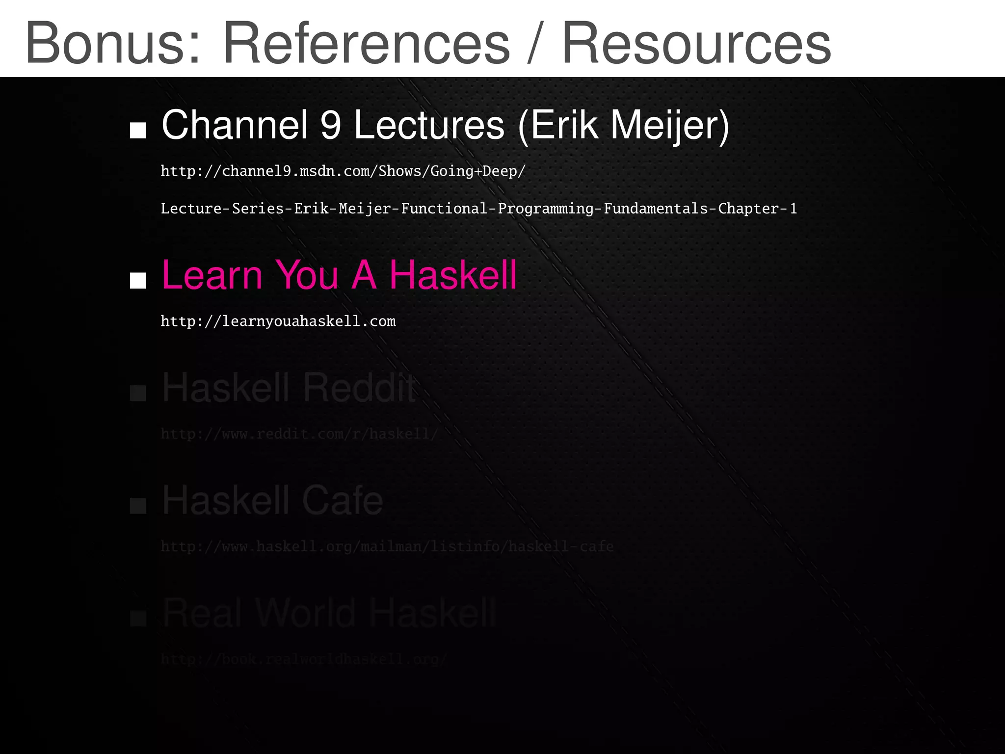 Bonus: References / Resources
    Channel 9 Lectures (Erik Meijer)
    http://channel9.msdn.com/Shows/Going+Deep/

    Lecture-Series-Erik-Meijer-Functional-Programming-Fundamentals-Chapter-1



    Learn You A Haskell
    http://learnyouahaskell.com



    Haskell Reddit
    http://www.reddit.com/r/haskell/



    Haskell Cafe
    http://www.haskell.org/mailman/listinfo/haskell-cafe



    Real World Haskell
    http://book.realworldhaskell.org/
 
