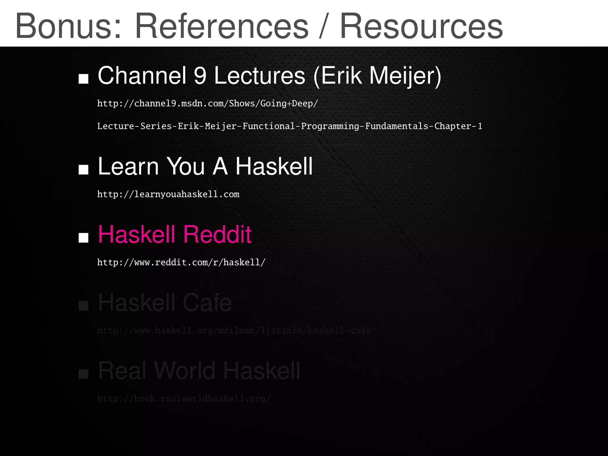 Bonus: References / Resources
    Channel 9 Lectures (Erik Meijer)
    http://channel9.msdn.com/Shows/Going+Deep/

    Lecture-Series-Erik-Meijer-Functional-Programming-Fundamentals-Chapter-1



    Learn You A Haskell
    http://learnyouahaskell.com



    Haskell Reddit
    http://www.reddit.com/r/haskell/



    Haskell Cafe
    http://www.haskell.org/mailman/listinfo/haskell-cafe



    Real World Haskell
    http://book.realworldhaskell.org/
 