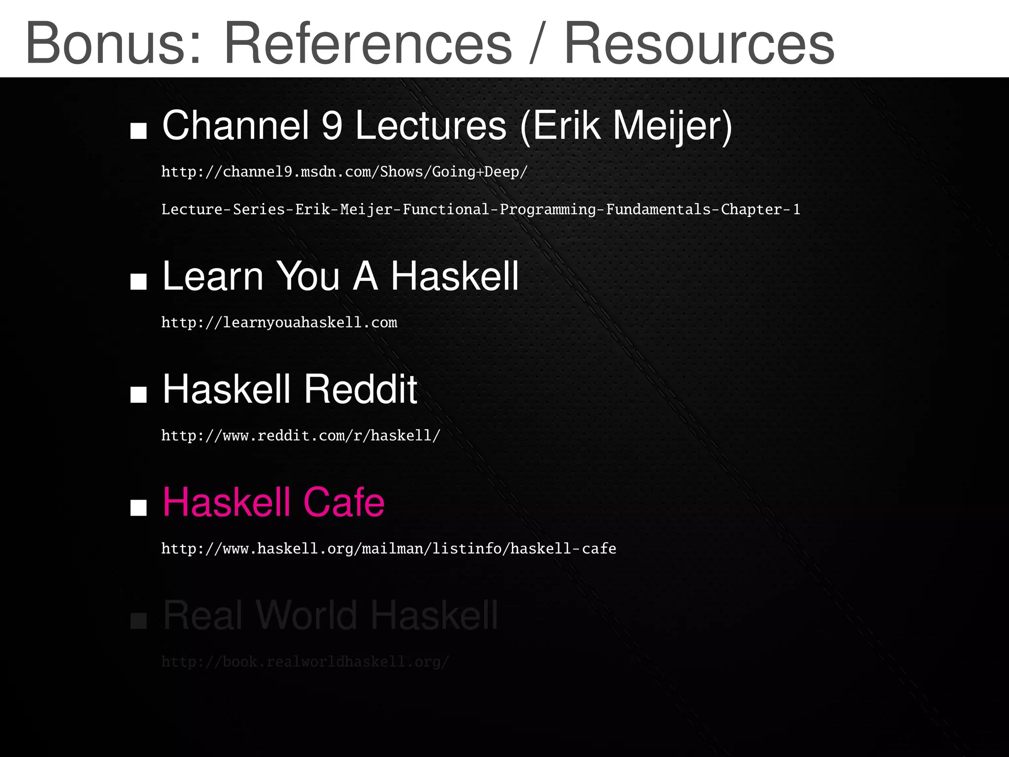 Bonus: References / Resources
    Channel 9 Lectures (Erik Meijer)
    http://channel9.msdn.com/Shows/Going+Deep/

    Lecture-Series-Erik-Meijer-Functional-Programming-Fundamentals-Chapter-1



    Learn You A Haskell
    http://learnyouahaskell.com



    Haskell Reddit
    http://www.reddit.com/r/haskell/



    Haskell Cafe
    http://www.haskell.org/mailman/listinfo/haskell-cafe



    Real World Haskell
    http://book.realworldhaskell.org/
 