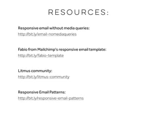 Resources:
Responsive email without media queries:  
http://bit.ly/email-nomediaqueries
Fabio from Mailchimp's responsive email template:  
http://bit.ly/fabio-template
Litmus community:  
http://bit.ly/litmus-community
Responsive Email Patterns: 
http://bit.ly/responsive-email-patterns
 