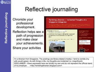 Reflective journaling Chronicle your professional development.  Reflection helps see a path of progression and make clear your achievements. Share your activities I'm a librarian from Singapore. The postings are library-related (mostly). I tend to ramble (my wife would agree). As with things in life, my thoughts are incidental (i.e. insignificant). DISCLAIMER - Views expressed here are strictly my own and do not represent the official stand of my employer.  < http://ramblinglibrarian.blogspot.com/> Reflective journaling 