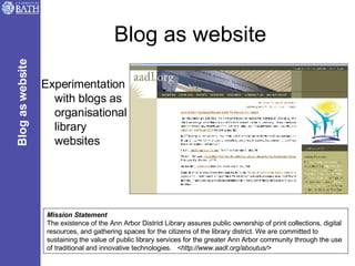 Blog as website Experimentation with blogs as organisational library websites Mission Statement The existence of the Ann Arbor District Library assures public ownership of print collections, digital resources, and gathering spaces for the citizens of the library district. We are committed to sustaining the value of public library services for the greater Ann Arbor community through the use of traditional and innovative technologies.  <http://www.aadl.org/aboutus/> Blog as website 