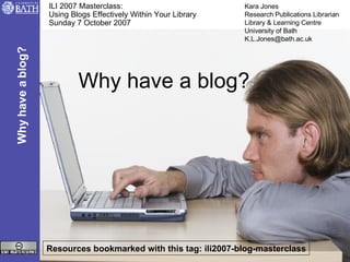 Why have a blog? ILI 2007 Masterclass:  Using Blogs Effectively Within Your Library Sunday 7 October 2007 Resources bookmarked with this tag: ili2007-blog-masterclass Why have a blog? Kara Jones Research Publications Librarian Library & Learning Centre University of Bath [email_address] 