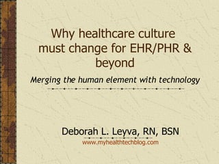 Why healthcare culture  must change for EHR/PHR & beyond Merging the human element with technology Deborah L. Leyva, RN, BSN www. myhealthtechblog .com 