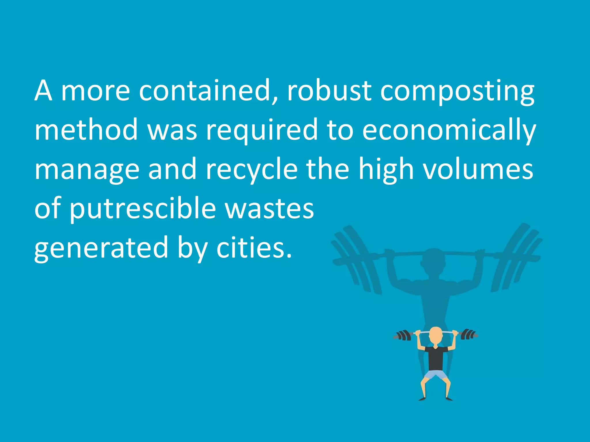 A more contained, robust composting
method was required to economically
manage and recycle the high volumes
of putrescible wastes
generated by cities.
 