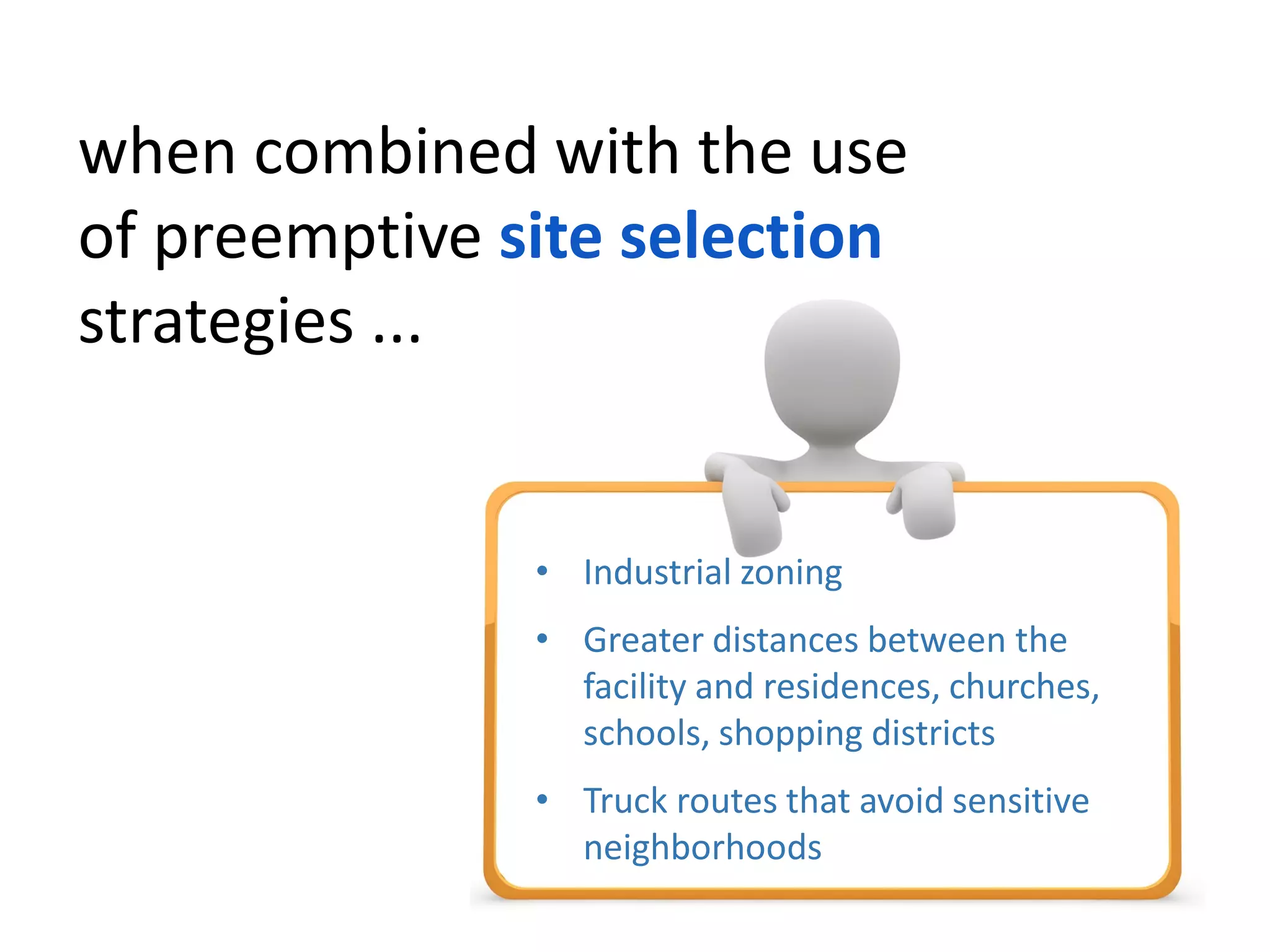 when combined with the use
of preemptive site selection
strategies ...
• Industrial zoning
• Greater distances between the
facility and residences, churches,
schools, shopping districts
• Truck routes that avoid sensitive
neighborhoods
 