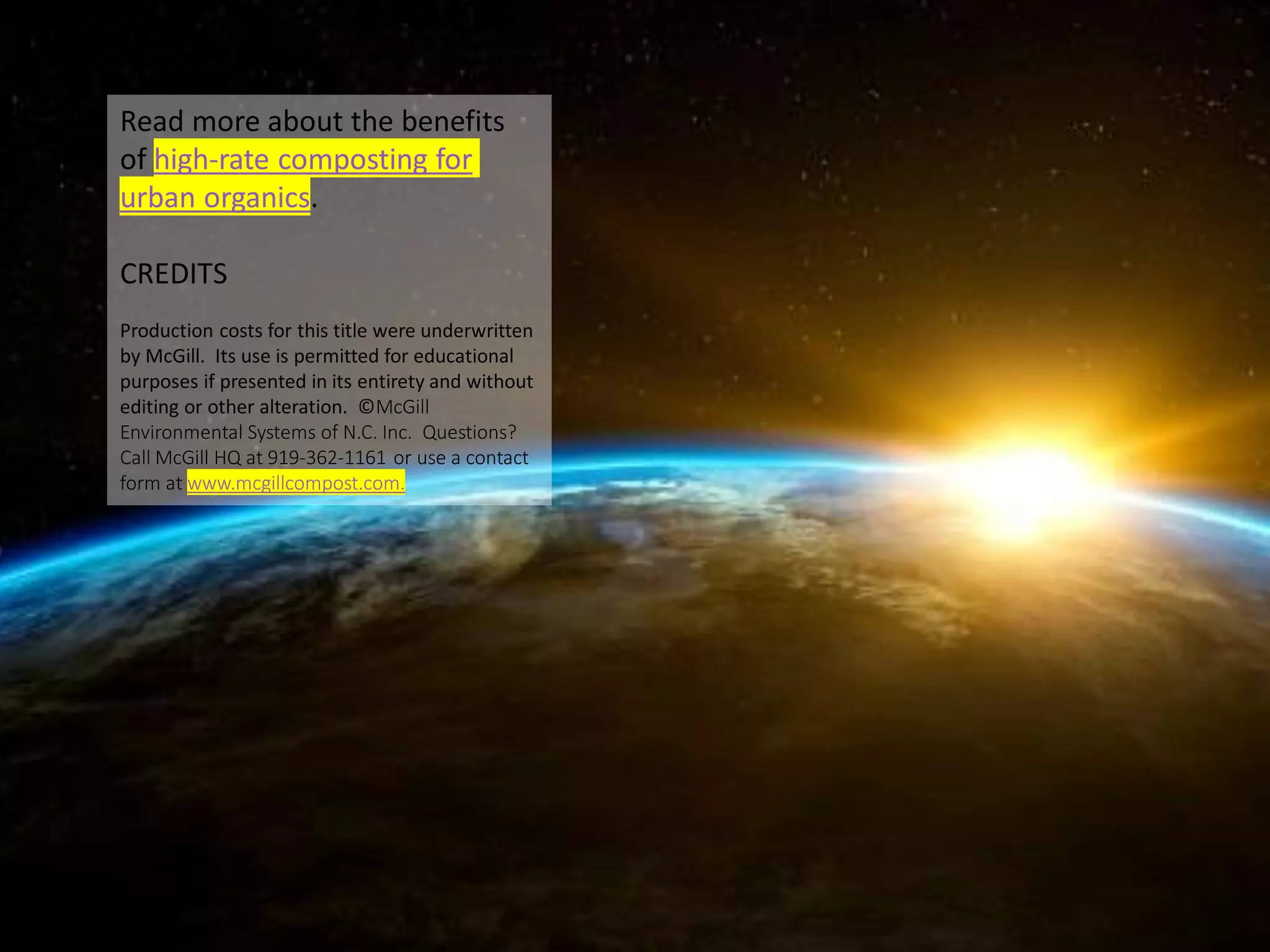 Read more about the benefits
of high-rate composting for
urban organics.
CREDITS
Production costs for this title were underwritten
by McGill. Its use is permitted for educational
purposes if presented in its entirety and without
editing or other alteration. ©McGill
Environmental Systems of N.C. Inc. Questions?
Call McGill HQ at 919-362-1161 or use a contact
form at www.mcgillcompost.com.
 