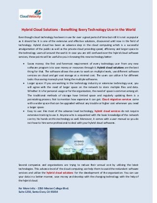 Hybrid Cloud Solutions - Benefiting Every Technology User in the World
Even though cloud technology has been in use for over a great period of time but still it is not as popular
as it should be. It is one of the extensive and effective solutions, discovered until now in the field of
technology. Hybrid cloud has been an advance step in the cloud computing which is a successful
amalgamation of the public as well as the private cloud providing speed, efficiency and larger space to
the technology users all around the world. In case you are still confused over the hybrid cloud software
services, these points will be useful to you in knowing this new technology better:






Saves money: the first and foremost requirement of every technology user from any new
software program is to save money or resources through it. Hybrid cloud solutions are the best
thing for that. The software allows the users to work on multiple levels, use different software
services on cloud and get vast storage at a minimal cost. The users can utilize it for different
tasks thus saving money by not hiring the multiple softwares.
Larger space: If you are working in the technology industry or extensive technology user, you
will agree with the need of larger space on the network to store multiple files and data.
Whether it is for personal usage or for the organization, the need of space is common among all.
The traditional methods of storage have limited space and regularly updating them is a
painstaking process. Not to mention how expensive it can get. Cloud migration services come
with a wider space that can be upgraded without any trouble or higher cost whenever you need
a larger space.
Easy to use: like most of the advance level technology, hybrid cloud services do not require
extensive training to use it. Anyone who is acquainted with the basic knowledge of the network
can try his hands on this technology as well. Moreover, it comes with a user manual so you do
not have to hire some professional to deal with your hybrid cloud softwares.

Several companies and organizations are trying to reduce their annual cost by utilizing the latest
technologies. This advance level of the cloud computing can help them to avoid the redundant software
services and utilize the hybrid cloud solutions for the development of the organization. You can use
your data in a better manner, save money and develop with the changing technology with the help of
the hybrid cloud.
For More Info: - 2350 Mission College Blvd.
Suite 1250, Santa Clara, CA 95054

 