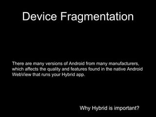 Why Hybrid is important?
Device Fragmentation
Why Hybrid is important?
There are many versions of Android from many manufacturers,
which affects the quality and features found in the native Android
WebView that runs your Hybrid app.
 