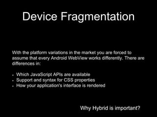 Why Hybrid is important?
Device Fragmentation
Why Hybrid is important?
With the platform variations in the market you are forced to
assume that every Android WebView works differently. There are
differences in:
Which JavaScript APIs are available
Support and syntax for CSS properties
How your application's interface is rendered
 
