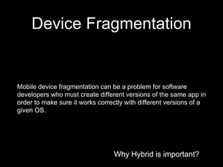 Why Hybrid is important?
Device Fragmentation
Why Hybrid is important?
Mobile device fragmentation can be a problem for software
developers who must create different versions of the same app in
order to make sure it works correctly with different versions of a
given OS.
 