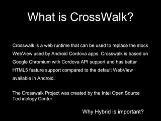Why Hybrid is important?
What is CrossWalk?
Crosswalk is a web runtime that can be used to replace the stock
WebView used by Android Cordova apps. Crosswalk is based on
Google Chromium with Cordova API support and has better
HTML5 feature support compared to the default WebView
available in Android.
The Crosswalk Project was created by the Intel Open Source
Technology Center.
 