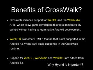 Why Hybrid is important?
Benefits of CrossWalk?
Crosswalk includes support for WebGL and the WebAudio
APIs, which allow game developers to create immersive 3D
games without having to learn native Android development.
WebRTC is another HTML5 feature that is not supported in the
Android 4.x WebViews but is supported in the Crosswalk
runtime.
Support for WebGL, WebAudio and WebRTC are added from
Android 5.x
 