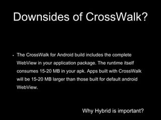 Why Hybrid is important?
Downsides of CrossWalk?
The CrossWalk for Android build includes the complete
WebView in your application package. The runtime itself
consumes 15-20 MB in your apk. Apps built with CrossWalk
will be 15-20 MB larger than those built for default android
WebView.
 