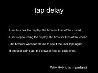 Why Hybrid is important?
tap delay
Why Hybrid is important?
User touches the display, the browser fires off touchstart
User stop touching the display, the browser fires off touchend
The browser waits for 300ms to see if the user taps again
If the user didn’t tap, the browser fires off click event.
 