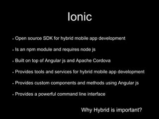 Why Hybrid is important?
Ionic
Why Hybrid is important?
Open source SDK for hybrid mobile app development
Is an npm module and requires node js
Built on top of Angular js and Apache Cordova
Provides tools and services for hybrid mobile app development
Provides custom components and methods using Angular js
Provides a powerful command line interface
 