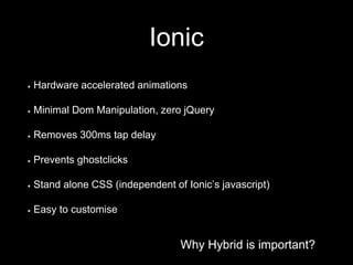 Why Hybrid is important?
Ionic
Why Hybrid is important?
Hardware accelerated animations
Minimal Dom Manipulation, zero jQuery
Removes 300ms tap delay
Prevents ghostclicks
Stand alone CSS (independent of Ionic’s javascript)
Easy to customise
 
