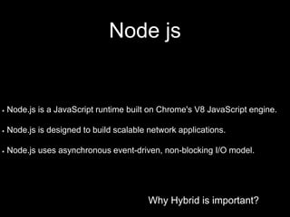 Why Hybrid is important?
Node js
Why Hybrid is important?
Node.js is a JavaScript runtime built on Chrome's V8 JavaScript engine.
Node.js is designed to build scalable network applications.
Node.js uses asynchronous event-driven, non-blocking I/O model.
 