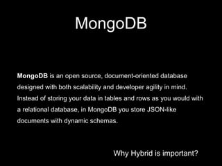 Why Hybrid is important?
MongoDB
MongoDB is an open source, document-oriented database
designed with both scalability and developer agility in mind.
Instead of storing your data in tables and rows as you would with
a relational database, in MongoDB you store JSON-like
documents with dynamic schemas.
 