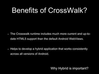 Why Hybrid is important?
Benefits of CrossWalk?
The Crosswalk runtime includes much more current and up-to-
date HTML5 support than the default Android WebViews.
Helps to develop a hybrid application that works consistently
across all versions of Android.
 