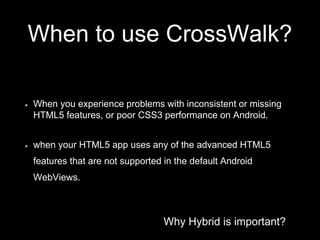 Why Hybrid is important?
When to use CrossWalk?
When you experience problems with inconsistent or missing
HTML5 features, or poor CSS3 performance on Android.
when your HTML5 app uses any of the advanced HTML5
features that are not supported in the default Android
WebViews.
 
