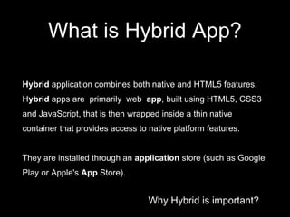 Why Hybrid is important?
What is Hybrid App?
Hybrid application combines both native and HTML5 features.
Hybrid apps are primarily web app, built using HTML5, CSS3
and JavaScript, that is then wrapped inside a thin native
container that provides access to native platform features.
They are installed through an application store (such as Google
Play or Apple's App Store).
 