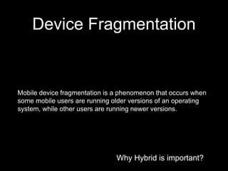 Why Hybrid is important?
Device Fragmentation
Why Hybrid is important?
Mobile device fragmentation is a phenomenon that occurs when
some mobile users are running older versions of an operating
system, while other users are running newer versions.
 