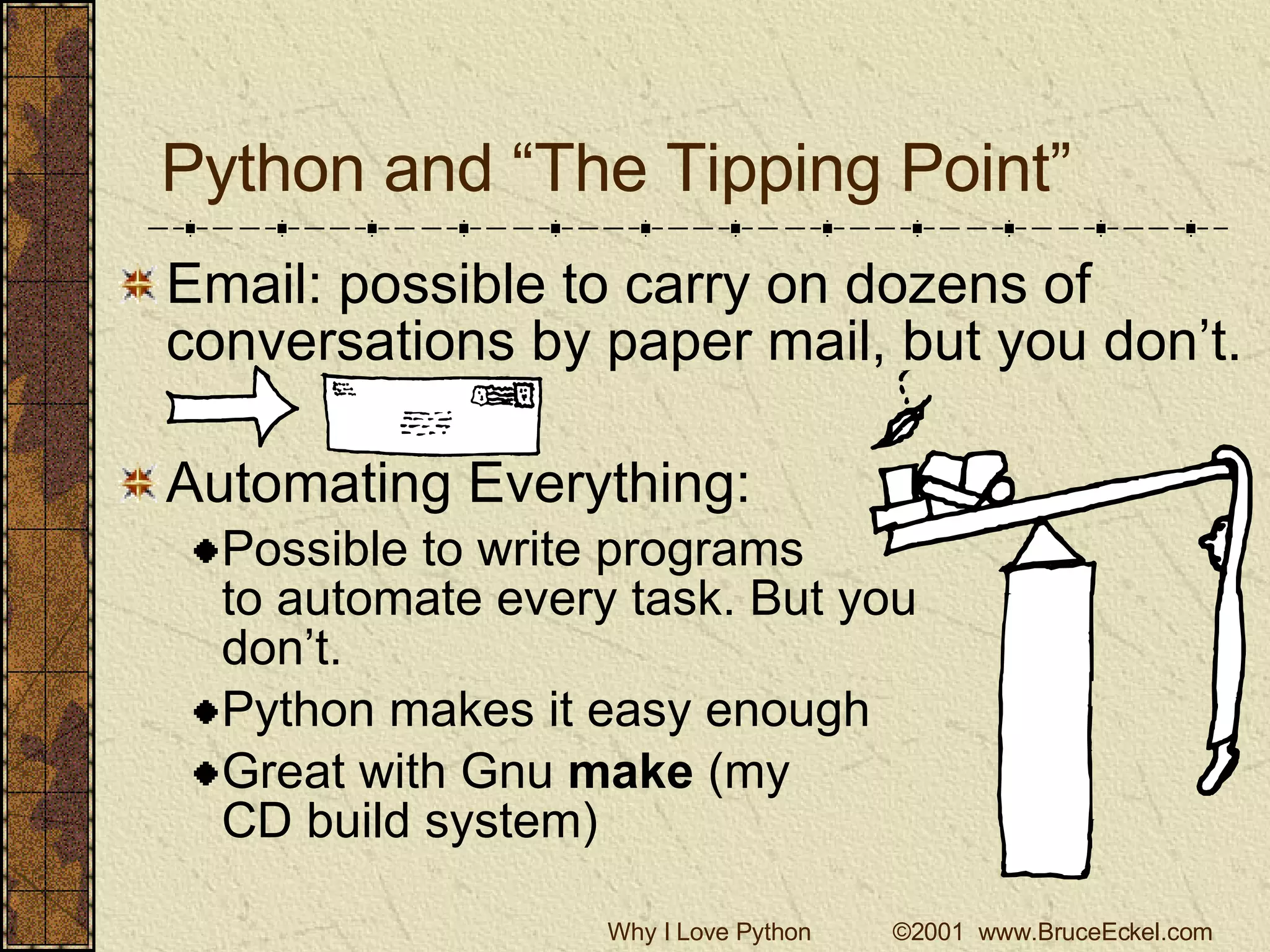 Python and “The Tipping Point” Email: possible to carry on dozens of conversations by paper mail, but you don’t. Automating Everything: Possible to write programs to automate every task. But you don’t. Python makes it easy enough Great with Gnu  make  (my CD build system) 
