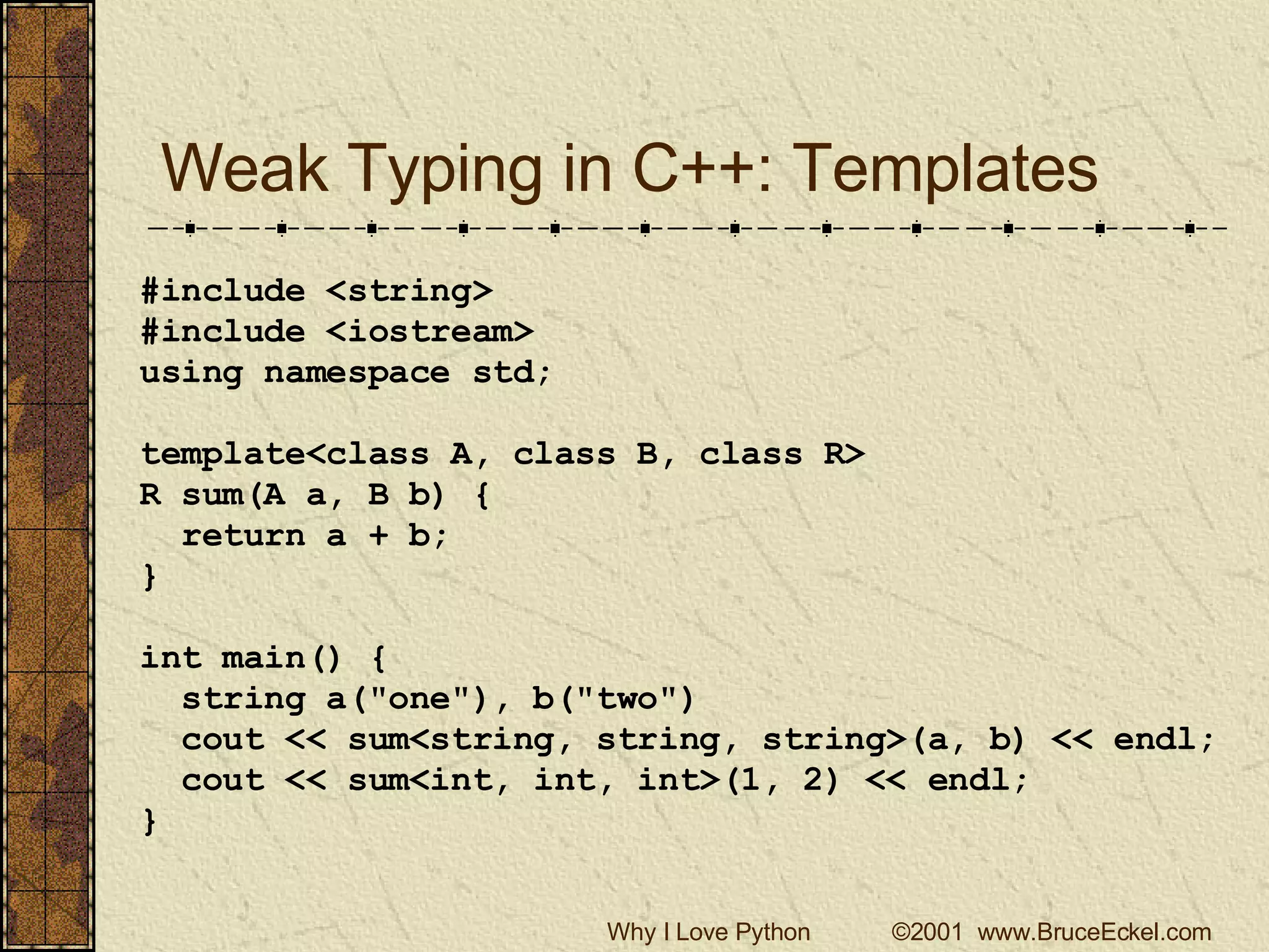Weak Typing in C++: Templates #include <string> #include <iostream> using namespace std; template<class A, class B, class R> R sum(A a, B b) { return a + b; } int main() { string a(&quot;one&quot;), b(&quot;two&quot;) cout << sum<string, string, string>(a, b) << endl; cout << sum<int, int, int>(1, 2) << endl; } 