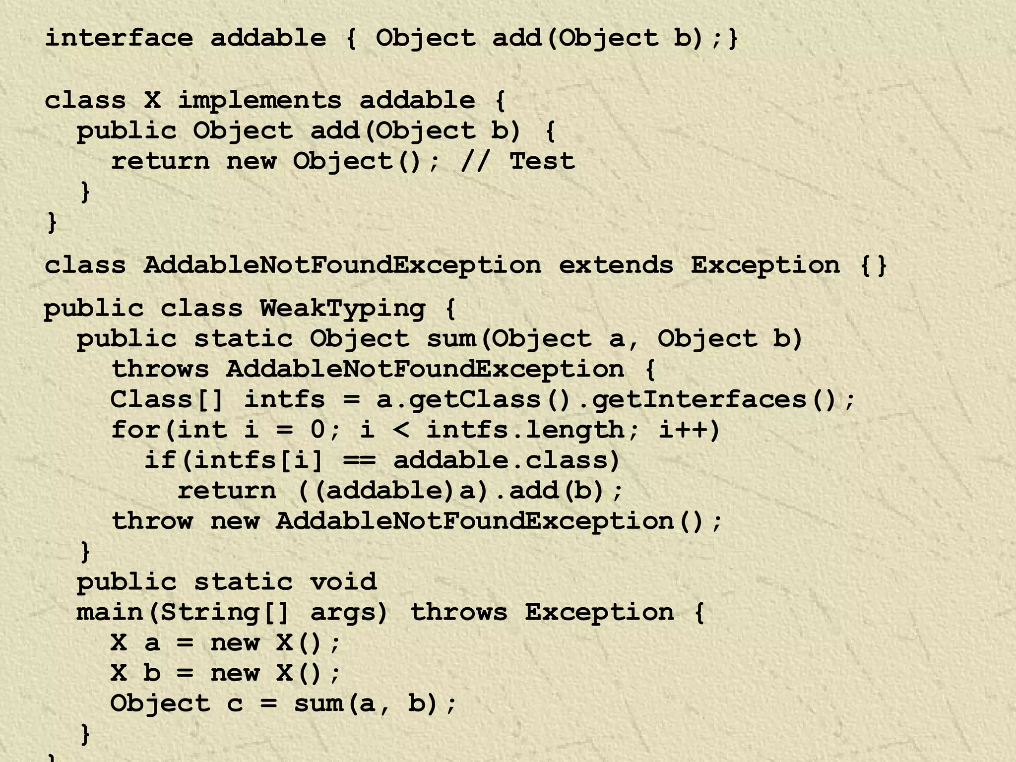 interface addable { Object add(Object b);} class X implements addable { public Object add(Object b) { return new Object(); // Test } } class AddableNotFoundException extends Exception {} public class WeakTyping { public static Object sum(Object a, Object b)  throws AddableNotFoundException { Class[] intfs = a.getClass().getInterfaces(); for(int i = 0; i < intfs.length; i++) if(intfs[i] == addable.class) return ((addable)a).add(b); throw new AddableNotFoundException(); } public static void  main(String[] args) throws Exception { X a = new X(); X b = new X(); Object c = sum(a, b); } } 