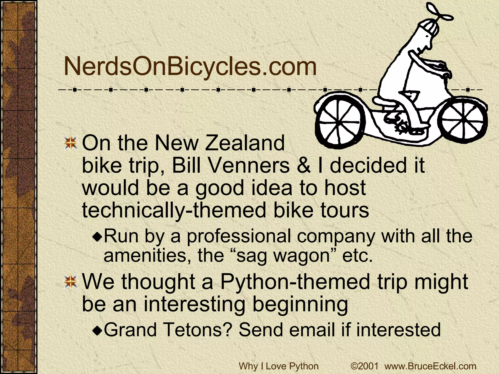 NerdsOnBicycles.com On the New Zealand  bike trip, Bill Venners & I decided it would be a good idea to host technically-themed bike tours Run by a professional company with all the amenities, the “sag wagon” etc. We thought a Python-themed trip might be an interesting beginning Grand Tetons? Send email if interested 