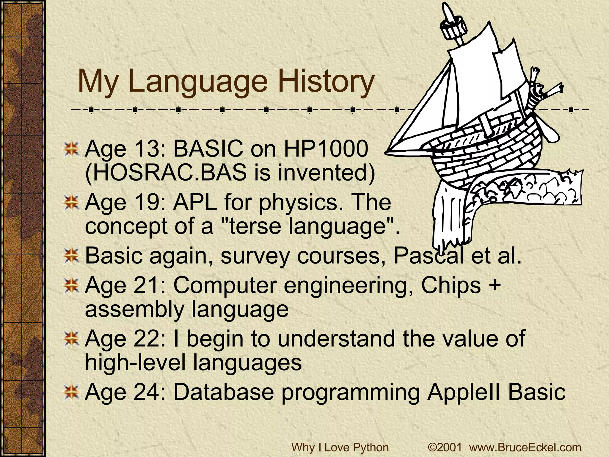 My Language History Age 13: BASIC on HP1000 (HOSRAC.BAS is invented) Age 19: APL for physics. The  concept of a &quot;terse language&quot;. Basic again, survey courses, Pascal et al. Age 21: Computer engineering, Chips + assembly language Age 22: I begin to understand the value of high-level languages Age 24: Database programming AppleII Basic 