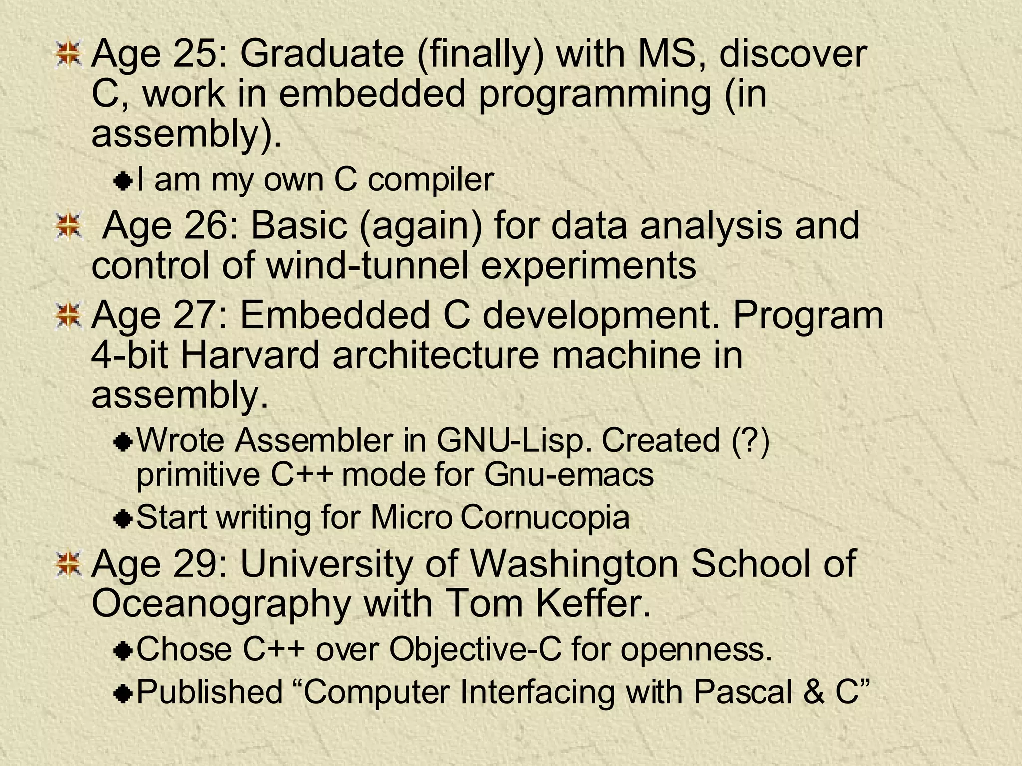 Age 25: Graduate (finally) with MS, discover C, work in embedded programming (in assembly). I am my own C compiler Age 26: Basic (again) for data analysis and control of wind-tunnel experiments Age 27: Embedded C development. Program 4-bit Harvard architecture machine in assembly. Wrote Assembler in GNU-Lisp. Created (?) primitive C++ mode for Gnu-emacs Start writing for Micro Cornucopia Age 29: University of Washington School of Oceanography with Tom Keffer.  Chose C++ over Objective-C for openness. Published “Computer Interfacing with Pascal & C” 