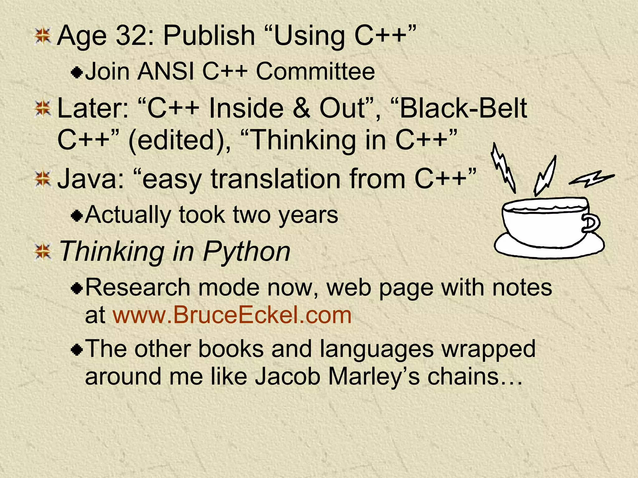 Age 32: Publish “Using C++” Join ANSI C++ Committee Later: “C++ Inside & Out”, “Black-Belt C++” (edited), “Thinking in C++” Java: “easy translation from C++” Actually took two years Thinking in Python Research mode now, web page with notes at  www.BruceEckel.com The other books and languages wrapped around me like Jacob Marley’s chains… 