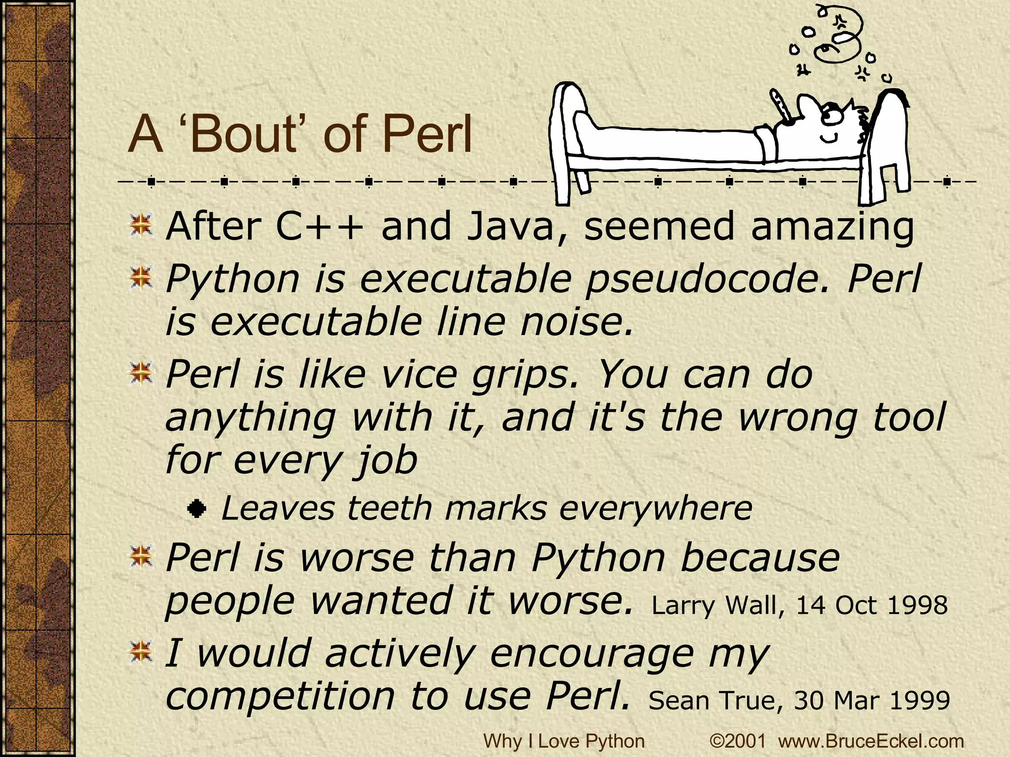 A ‘Bout’ of Perl After C++ and Java, seemed amazing Python is executable pseudocode. Perl is executable line noise.   Perl is like vice grips. You can do anything with it, and it's the wrong tool for every job  Leaves teeth marks everywhere Perl is worse than Python because people wanted it worse.   Larry Wall, 14 Oct 1998   I would actively encourage my competition to use Perl.  Sean True, 30 Mar 1999   