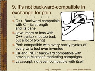 9. It’s not backward-compatible in exchange for pain C++: Backward compatible  with C – its strength  and its bane Java: more or less with  C++ syntax (not too bad,  but a lot of typing) Perl: compatible with every hacky syntax of every Unix tool ever invented C# and .NET: backward compatible with previous Microsoft marketing campaigns Javascript: not even compatible with itself 