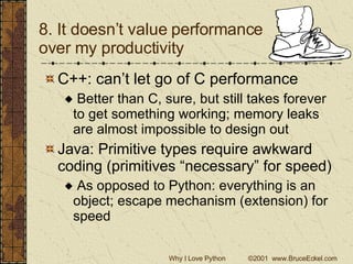 8. It doesn’t value performance  over my productivity C++: can’t let go of C performance Better than C, sure, but still takes forever to get something working; memory leaks are almost impossible to design out Java: Primitive types require awkward coding (primitives “necessary” for speed) As opposed to Python: everything is an object; escape mechanism (extension) for speed 